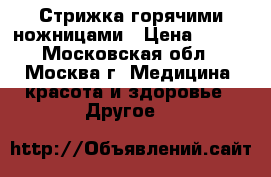 Стрижка горячими ножницами › Цена ­ 800 - Московская обл., Москва г. Медицина, красота и здоровье » Другое   
